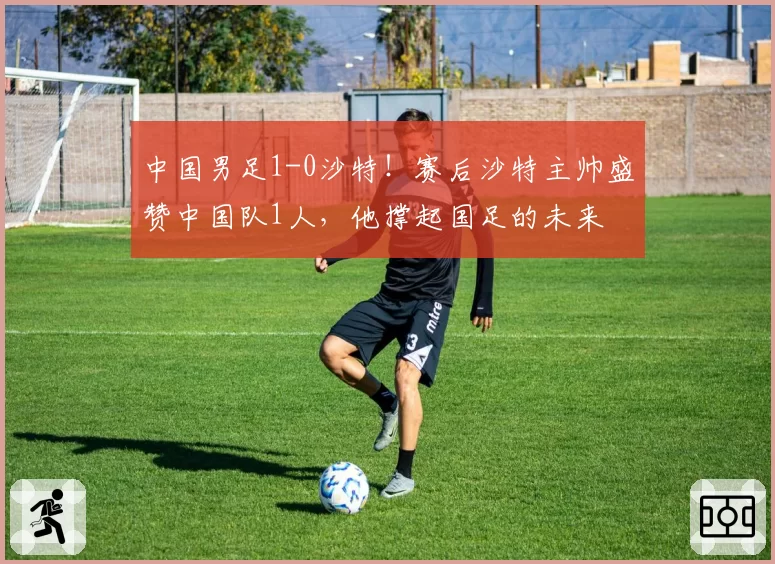 中国男足1-0沙特!赛后沙特主帅盛赞中国队1人,他撑起国足的未来