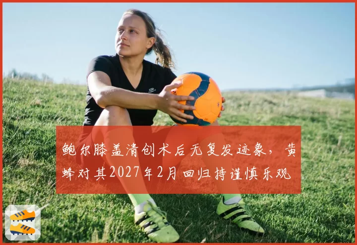 鲍尔膝盖清创术后无复发迹象,黄蜂对其2027年2月回归持谨慎乐观