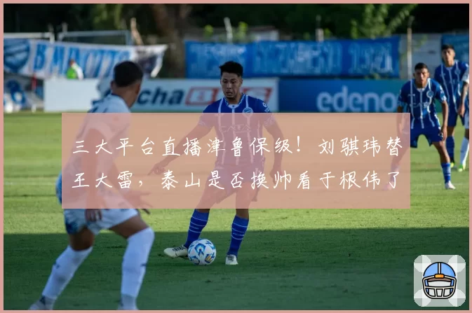 三大平台直播津鲁保级！刘骐玮替王大雷，泰山是否换帅看于根伟了