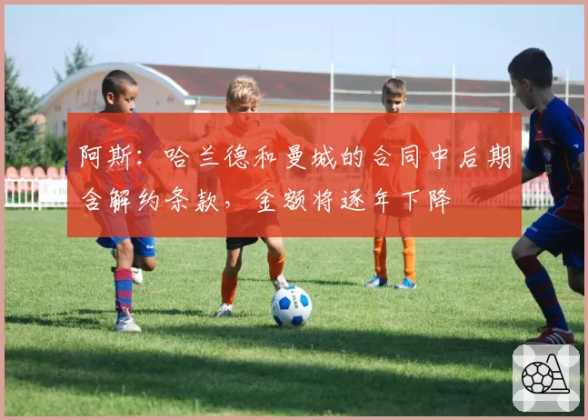 阿斯:哈兰德和曼城的合同中后期含解约条款,金额将逐年下降