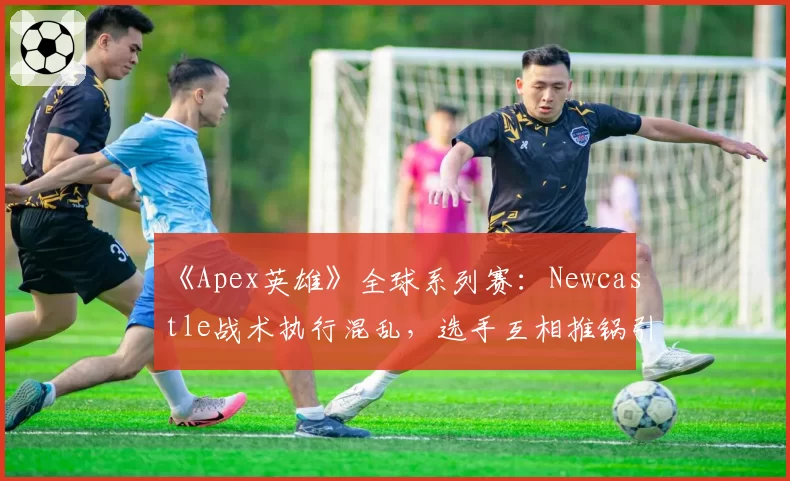 《Apex英雄》全球系列赛：Newcastle战术执行混乱，选手互相推锅引热议