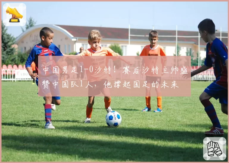 中国男足1-0沙特!赛后沙特主帅盛赞中国队1人,他撑起国足的未来