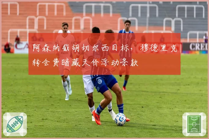 阿森纳截胡切尔西目标,穆德里克转会费暗藏天价浮动条款