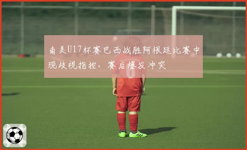 南美U17杯赛巴西战胜阿根廷比赛中现歧视指控，赛后爆发冲突