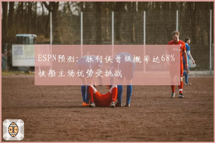 ESPN预测：独行侠晋级概率达68% 快船主场优势受挑战