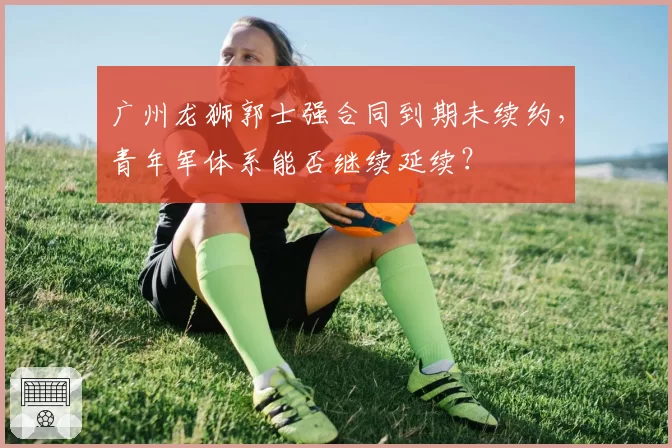 广州龙狮郭士强合同到期未续约，青年军体系能否继续延续？