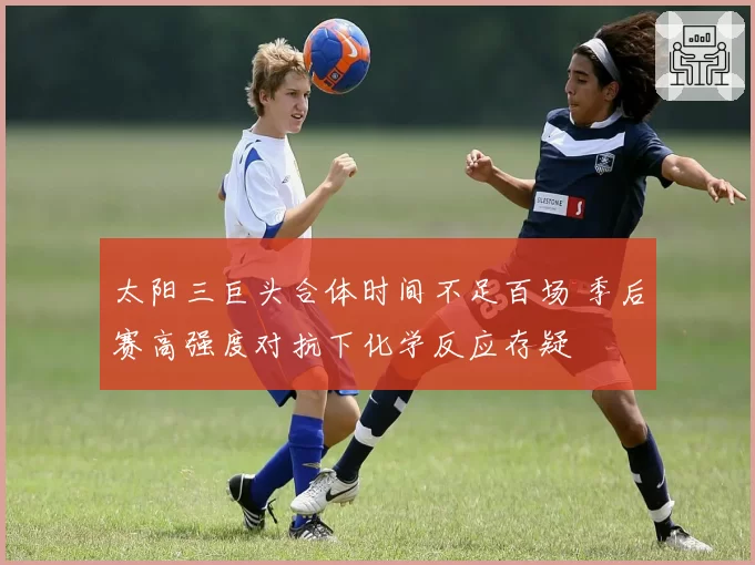 太阳三巨头合体时间不足百场 季后赛高强度对抗下化学反应存疑