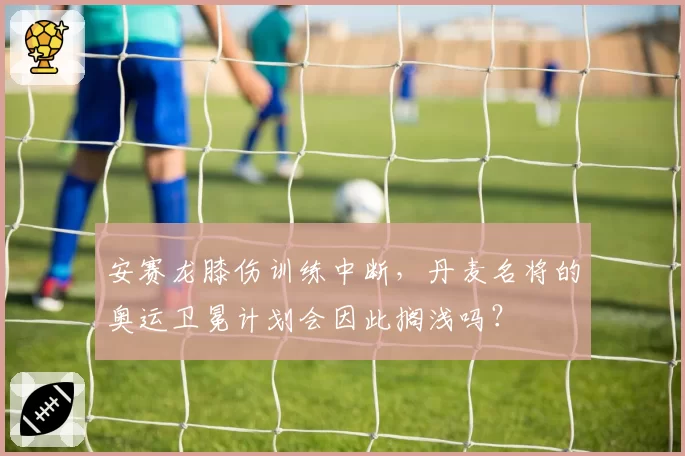 安赛龙膝伤训练中断,丹麦名将的奥运卫冕计划会因此搁浅吗?