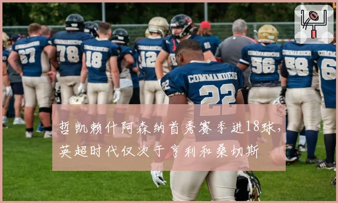 哲凯赖什阿森纳首秀赛季进18球，英超时代仅次于亨利和桑切斯