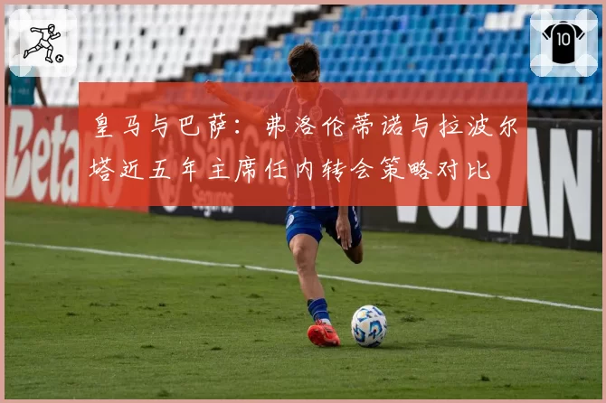 皇马与巴萨:弗洛伦蒂诺与拉波尔塔近五年主席任内转会策略对比