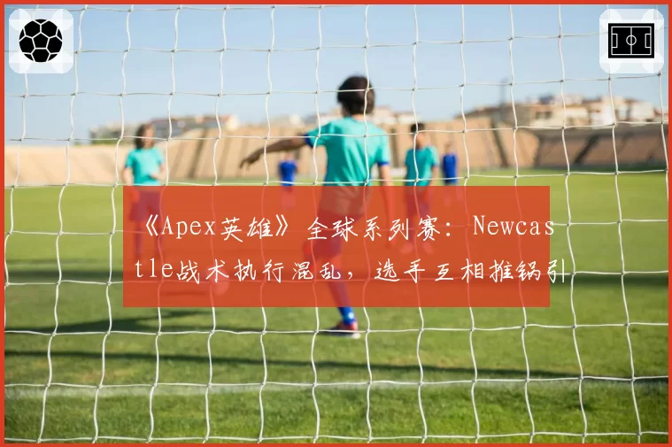 《Apex英雄》全球系列赛:Newcastle战术执行混乱,选手互相推锅引热议