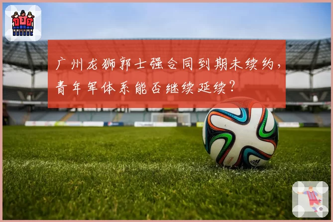 广州龙狮郭士强合同到期未续约，青年军体系能否继续延续？