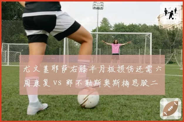 尤文基耶萨右膝半月板损伤还需六周康复 vs 那不勒斯奥斯梅恩股二头肌拉伤四月底归 意甲射手王伤病时间拉锯战