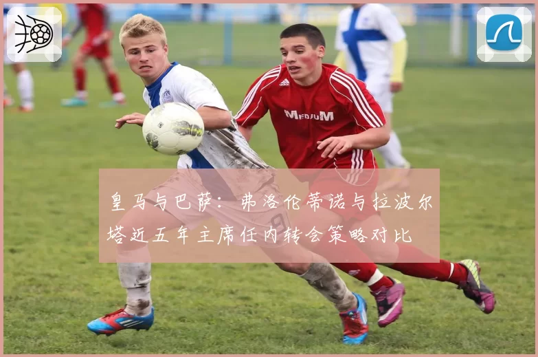 皇马与巴萨:弗洛伦蒂诺与拉波尔塔近五年主席任内转会策略对比