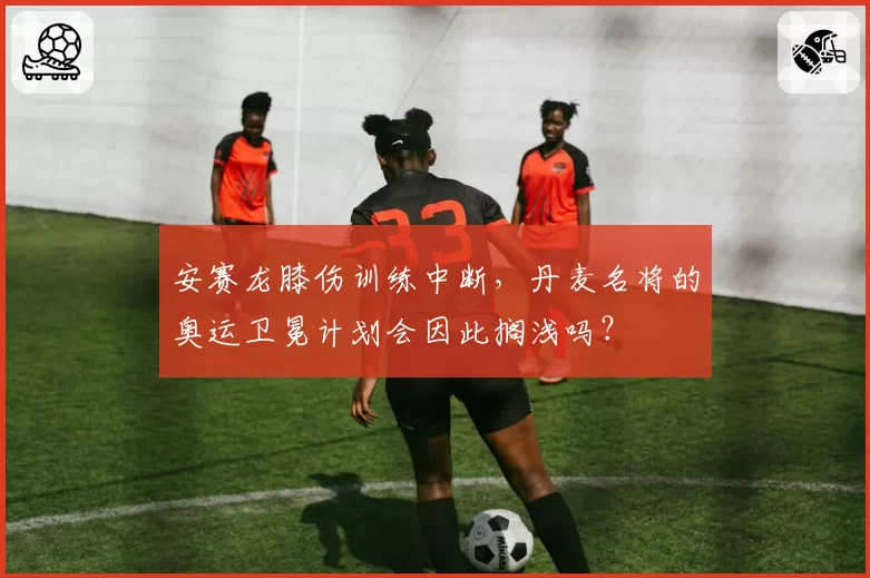 安赛龙膝伤训练中断,丹麦名将的奥运卫冕计划会因此搁浅吗?