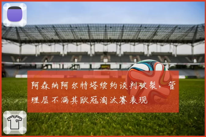 阿森纳阿尔特塔续约谈判破裂,管理层不满其欧冠淘汰赛表现