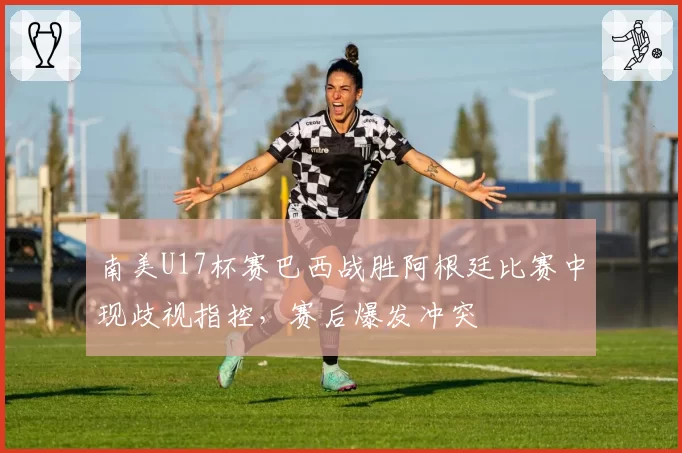 南美U17杯赛巴西战胜阿根廷比赛中现歧视指控，赛后爆发冲突