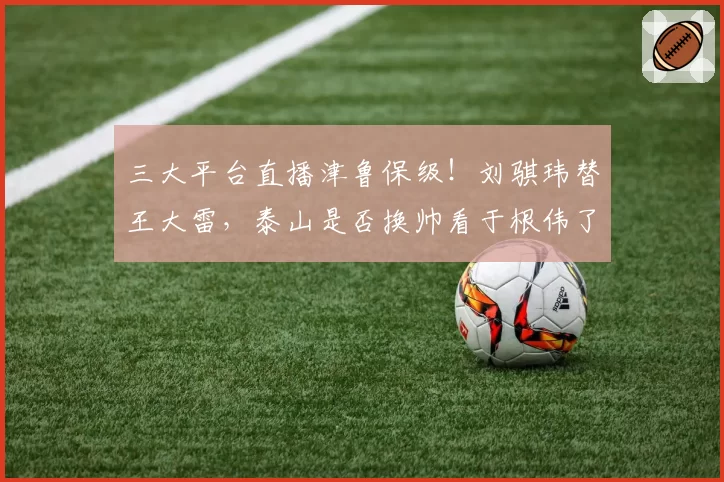 三大平台直播津鲁保级！刘骐玮替王大雷，泰山是否换帅看于根伟了