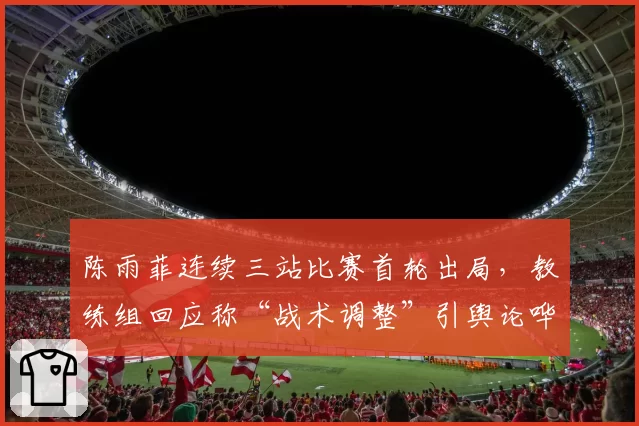 陈雨菲连续三站比赛首轮出局,教练组回应称“战术调整”引舆论哗然